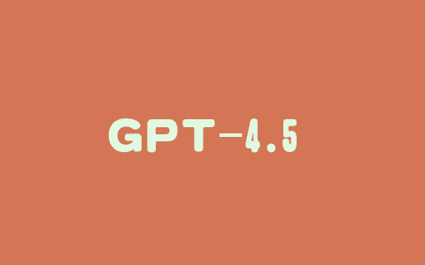 GPT-4.5 – OpenAI 推出的最强聊天模型